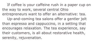     If coffee is your caffeine rush in a paper cup on the way to work, several central Ohio entrepreneurs want to offer an alternative: tea.    Up-and-coming tea salons offer a gentler jolt than espresso and cappuccino, in a setting that encourages relaxation. The tea experience, say their customers, is all about restorative health, serenity, rejuvenation.