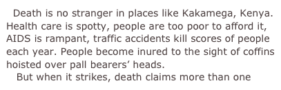   Death is no stranger in places like Kakamega, Kenya. Health care is spotty, people are too poor to afford it, AIDS is rampant, traffic accidents kill scores of people each year. People become inured to the sight of coffins hoisted over pall bearers’ heads.
   But when it strikes, death claims more than one 