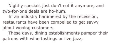     Nightly specials just don't cut it anymore, and two-for-one deals are ho-hum.    In an industry hammered by the recession, restaurants have been compelled to get savvy about wooing customers.    These days, dining establishments pamper their patrons with wine tastings or live jazz;