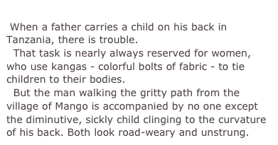         
 When a father carries a child on his back in Tanzania, there is trouble.
  That task is nearly always reserved for women, who use kangas - colorful bolts of fabric - to tie children to their bodies.
  But the man walking the gritty path from the village of Mango is accompanied by no one except the diminutive, sickly child clinging to the curvature of his back. Both look road-weary and unstrung. 