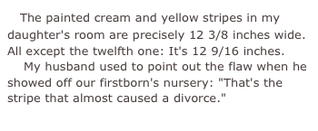     The painted cream and yellow stripes in my daughter's room are precisely 12 3/8 inches wide. All except the twelfth one: It's 12 9/16 inches.    My husband used to point out the flaw when he showed off our firstborn's nursery: "That's the stripe that almost caused a divorce."
