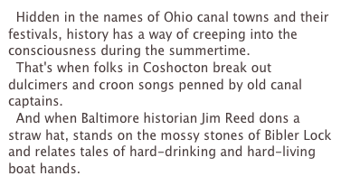   Hidden in the names of Ohio canal towns and their festivals, history has a way of creeping into the consciousness during the summertime.
  That's when folks in Coshocton break out dulcimers and croon songs penned by old canal captains.
  And when Baltimore historian Jim Reed dons a straw hat, stands on the mossy stones of Bibler Lock and relates tales of hard-drinking and hard-living boat hands.