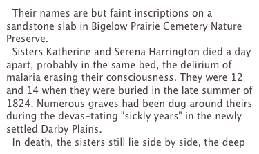   Their names are but faint inscriptions on a sandstone slab in Bigelow Prairie Cemetery Nature Preserve.
  Sisters Katherine and Serena Harrington died a day apart, probably in the same bed, the delirium of malaria erasing their consciousness. They were 12 and 14 when they were buried in the late summer of 1824. Numerous graves had been dug around theirs during the devas-tating "sickly years" in the newly settled Darby Plains.
  In death, the sisters still lie side by side, the deep 