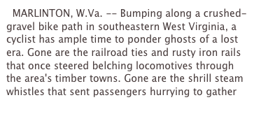   MARLINTON, W.Va. -- Bumping along a crushed-gravel bike path in southeastern West Virginia, a cyclist has ample time to ponder ghosts of a lost era. Gone are the railroad ties and rusty iron rails that once steered belching locomotives through the area's timber towns. Gone are the shrill steam whistles that sent passengers hurrying to gather 