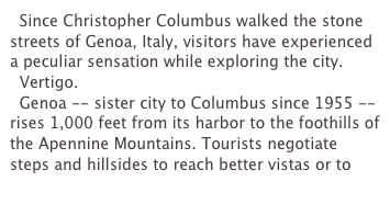   Since Christopher Columbus walked the stone streets of Genoa, Italy, visitors have experienced a peculiar sensation while exploring the city.
  Vertigo.
  Genoa -- sister city to Columbus since 1955 -- rises 1,000 feet from its harbor to the foothills of the Apennine Mountains. Tourists negotiate steps and hillsides to reach better vistas or to 
